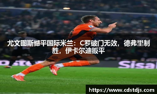尤文图斯憾平国际米兰：C罗破门无效，德弗里制胜，伊卡尔迪扳平